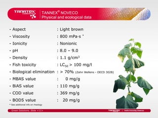 TANNEX® NOVECO
                                Physical and ecological data


- Aspect                                : Light brown
- Viscosity                             : 800 mPa·s   *


- Ionicity                              : Nonionic
- pH                                    : 8.0 – 9.0
- Density                               : 1.1 g/cm3
- Fish toxicity                         : LC50 > 100 mg/l
- Biological elimination : > 70%                  (Zahn Wellens - OECD 302B)

- MBAS value                            :    0 mg/g
- BiAS value                            : 110 mg/g
- COD value                             : 369 mg/g
- BOD5 value                            :   20 mg/g
* See additional info on rheology

  Green Solutions. Slide <11>
 