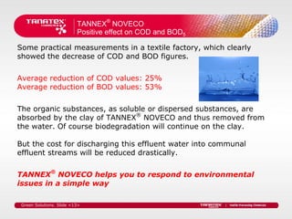 TANNEX® NOVECO
                          Positive effect on COD and BOD5

Some practical measurements in a textile factory, which clearly
showed the decrease of COD and BOD figures.


Average reduction of COD values: 25%
Average reduction of BOD values: 53%


The organic substances, as soluble or dispersed substances, are
absorbed by the clay of TANNEX® NOVECO and thus removed from
the water. Of course biodegradation will continue on the clay.

But the cost for discharging this effluent water into communal
effluent streams will be reduced drastically.


TANNEX® NOVECO helps you to respond to environmental
issues in a simple way

 Green Solutions. Slide <13>
 