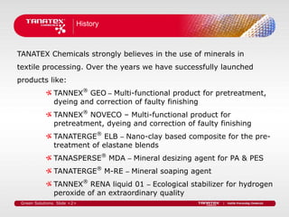 History



TANATEX Chemicals strongly believes in the use of minerals in
textile processing. Over the years we have successfully launched
products like:
                TANNEX® GEO – Multi-functional product for pretreatment,
                dyeing and correction of faulty finishing
                TANNEX® NOVECO – Multi-functional product for
                pretreatment, dyeing and correction of faulty finishing
                TANATERGE® ELB – Nano-clay based composite for the pre-
                treatment of elastane blends
                TANASPERSE® MDA – Mineral desizing agent for PA & PES
                TANATERGE® M-RE – Mineral soaping agent
                TANNEX® RENA liquid 01 – Ecological stabilizer for hydrogen
                peroxide of an extraordinary quality
 Green Solutions. Slide <2>
 