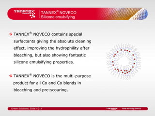 TANNEX® NOVECO
                         Silicone emulsifying



  TANNEX® NOVECO contains special
  surfactants giving the absolute cleaning
  effect, improving the hydrophility after
  bleaching, but also showing fantastic
  silicone emulsifying properties.


  TANNEX® NOVECO is the multi-purpose
 product for all Co and Co blends in
  bleaching and pre-scouring.



Green Solutions. Slide <21>
 
