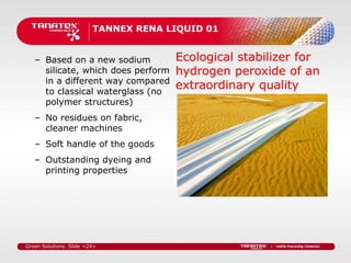 TANNEX RENA LIQUID 01


   – Based on a new sodium            Ecological stabilizer for
     silicate, which does perform     hydrogen peroxide of an
     in a different way compared
     to classical waterglass (no
                                      extraordinary quality
     polymer structures)
   – No residues on fabric,
     cleaner machines
   – Soft handle of the goods
   – Outstanding dyeing and
     printing properties




Green Solutions. Slide <24>
 