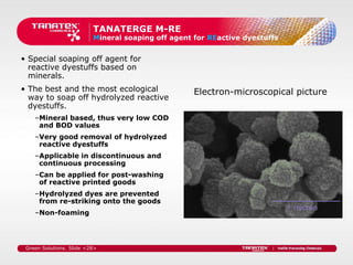 TANATERGE M-RE
                          Mineral soaping off agent for REactive dyestuffs


• Special soaping off agent for
  reactive dyestuffs based on
  minerals.
• The best and the most ecological                  Electron-microscopical picture
  way to soap off hydrolyzed reactive
  dyestuffs.
    –Mineral based, thus very low COD
     and BOD values
    –Very good removal of hydrolyzed
     reactive dyestuffs
    –Applicable in discontinuous and
     continuous processing
    –Can be applied for post-washing
     of reactive printed goods
    –Hydrolyzed dyes are prevented
     from re-striking onto the goods
    –Non-foaming




 Green Solutions. Slide <28>
 