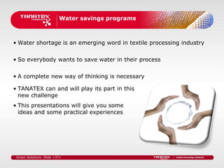 Water savings programs



• Water shortage is an emerging word in textile processing industry


• So everybody wants to save water in their process

• A complete new way of thinking is necessary

• TANATEX can and will play its part in this
  new challenge
• This presentations will give you some
  ideas and some practical experiences




 Green Solutions. Slide <37>
 