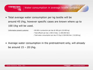 Water consumption in average textile company



• Total average water consumption per kg textile will be
   around 45 l/kg, however specific cases are known where up to
   100 l/kg will be used.
   (Information present customer:   - 80.000 m production per day @ 400 g/m (32.000 kg)
                                    - Total effluent per day 1.500 m3/day (1.500.000 liter)
                                    - Total water consumption per day 47 l/kg (1.500.000 liter / 32.000 kg)




• Average water consumption in the pretreatment only, will already
   be around 15 – 20 l/kg.




 Green Solutions. Slide <38>
 