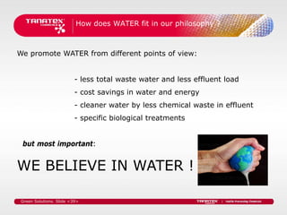 How does WATER fit in our philosophy ?



We promote WATER from different points of view:


                          - less total waste water and less effluent load
                          - cost savings in water and energy
                          - cleaner water by less chemical waste in effluent
                          - specific biological treatments


 but most important:


WE BELIEVE IN WATER !

 Green Solutions. Slide <39>
 