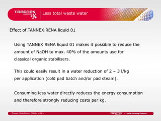 Less total waste water



Effect of TANNEX RENA liquid 01


   Using TANNEX RENA liquid 01 makes it possible to reduce the
   amount of NaOH to max. 40% of the amounts use for
   classical organic stabilisers.


   This could easily result in a water reduction of 2 – 3 l/kg
   per application (cold pad batch and/or pad steam).


   Consuming less water directly reduces the energy consumption
   and therefore strongly reducing costs per kg.


 Green Solutions. Slide <41>
 