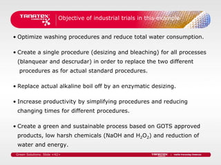 Objective of industrial trials in this example


• Optimize washing procedures and reduce total water consumption.

• Create a single procedure (desizing and bleaching) for all processes
 (blanquear and descrudar) in order to replace the two different
   procedures as for actual standard procedures.

• Replace actual alkaline boil off by an enzymatic desizing.

• Increase productivity by simplifying procedures and reducing
 changing times for different procedures.

• Create a green and sustainable process based on GOTS approved
 products, low harsh chemicals (NaOH and H2O2) and reduction of
 water and energy.
 Green Solutions. Slide <42>
 