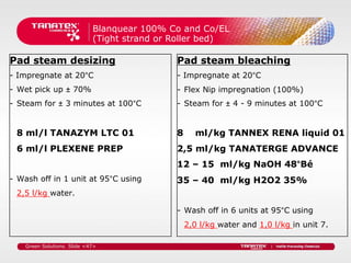 Blanquear 100% Co and Co/EL
                             (Tight strand or Roller bed)

Pad steam desizing                            Pad steam bleaching
- Impregnate at 20°C                          - Impregnate at 20°C
- Wet pick up ± 70%                           - Flex Nip impregnation (100%)
- Steam for ± 3 minutes at 100°C              - Steam for ± 4 - 9 minutes at 100°C


 8 ml/l TANAZYM LTC 01                        8     ml/kg TANNEX RENA liquid 01
 6 ml/l PLEXENE PREP                          2,5 ml/kg TANATERGE ADVANCE
                                              12 – 15 ml/kg NaOH 48°Bé
- Wash off in 1 unit at 95°C using            35 – 40 ml/kg H2O2 35%
 2,5 l/kg water.

                                              - Wash off in 6 units at 95°C using
                                                  2,0 l/kg water and 1,0 l/kg in unit 7.

    Green Solutions. Slide <47>
 