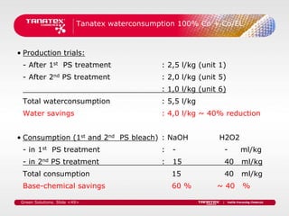 Tanatex waterconsumption 100% Co + Co/EL



• Production trials:
 - After 1st PS treatment                     : 2,5 l/kg (unit 1)
 - After 2nd PS treatment                     : 2,0 l/kg (unit 5)
                                              : 1,0 l/kg (unit 6)
 Total waterconsumption                       : 5,5 l/kg
 Water savings                                : 4,0 l/kg ~ 40% reduction


• Consumption (1st and 2nd PS bleach) : NaOH                   H2O2
 - in 1st PS treatment                        :   -             -     ml/kg
 - in 2nd PS treatment                        :   15            40    ml/kg
 Total consumption                                15            40    ml/kg
 Base-chemical savings                            60 %        ~ 40    %

 Green Solutions. Slide <49>
 