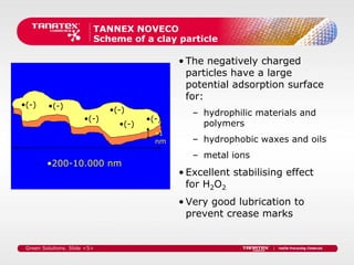 TANNEX NOVECO
                          Scheme of a clay particle

                                              • The negatively charged
                                                particles have a large
                                                potential adsorption surface
                                                for:
•(-)     •(-)                 •(-)               – hydrophilic materials and
                       •(-)            •(-)
                                •(-)               polymers
                                         •1
                                         nm      – hydrophobic waxes and oils
                                                 – metal ions
         •200-10.000 nm
                                              • Excellent stabilising effect
                                                for H2O2
                                              • Very good lubrication to
                                                prevent crease marks


 Green Solutions. Slide <5>
 