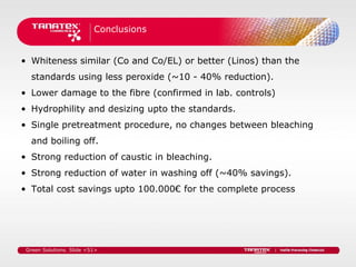 Conclusions


• Whiteness similar (Co and Co/EL) or better (Linos) than the
   standards using less peroxide (~10 - 40% reduction).
• Lower damage to the fibre (confirmed in lab. controls)
• Hydrophility and desizing upto the standards.
• Single pretreatment procedure, no changes between bleaching
   and boiling off.
• Strong reduction of caustic in bleaching.
• Strong reduction of water in washing off (~40% savings).
• Total cost savings upto 100.000€ for the complete process




 Green Solutions. Slide <51>
 