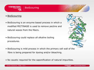 BioScouring


• BioScouring

• BioScouring is an enzyme based process in which a
 modified PECTINASE is used to remove pectine and
 natural waxes from the fibers.


• BioScouring could replace all alkaline boiling
 procedures.


• BioScouring is mild process in which the primary cell wall of the
  fibre is being prepared for dyeing and/or bleaching.


• No caustic required for the saponification of natural impurities.

 Green Solutions. Slide <53>
 