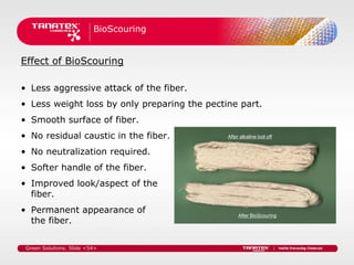 BioScouring


Effect of BioScouring

• Less aggressive attack of the fiber.
• Less weight loss by only preparing the pectine part.
• Smooth surface of fiber.
• No residual caustic in the fiber.           After alkaline boil off


• No neutralization required.
• Softer handle of the fiber.
• Improved look/aspect of the
  fiber.
• Permanent appearance of                          After BioScouring
  the fiber.

 Green Solutions. Slide <54>
 