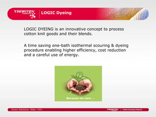 LOGIC Dyeing



          LOGIC DYEING is an innovative concept to process
          cotton knit goods and their blends.


          A time saving one-bath isothermal scouring & dyeing
          procedure enabling higher efficiency, cost reduction
          and a careful use of energy.




                                  Because we care …



Green Solutions. Slide <59>
 