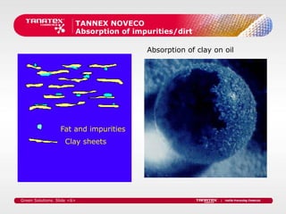TANNEX NOVECO
                         Absorption of impurities/dirt

                                          Absorption of clay on oil




                  Fat and impurities
                    Clay sheets




Green Solutions. Slide <6>
 