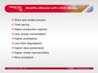 Benefits obtained with LOGIC Dyeing



         Short and simple process
         Time saving
         Higher production capacity
         Less energy consumption
         Higher profitability
         Less fiber degradation
         Higher dyes penetration
         Higher shade reproducibility
         More ecological



Green Solutions. Slide <60>
 
