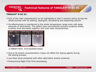 Technical features of TANALEV® K-DC 01

TANALEV® K-DC 01:

 One of the main characteristics to be highlighted is that it remains active during the
 whole process with its wetting, detergent, emulsifying and dispersing actions.

 Its effectiveness is maintained in the whole temperature range even with large
 amounts of electrolytes. This differs from conventional nonionic products whose
 turbidity level decreases together with their best characteristics.




  (1) TANALEV® K-DC 01   (2 & 3) Conventional nonionics


 Due to its anionic characteristics it does not affect the dyeing agents during
 the dyeing process.
 Low foam level compared with other alternative anionic products.
 Pronouncing Right-First-Time processing.


Green Solutions. Slide <62>
 