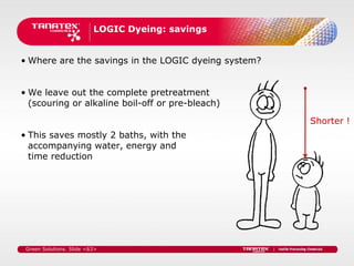 LOGIC Dyeing: savings


• Where are the savings in the LOGIC dyeing system?


• We leave out the complete pretreatment
  (scouring or alkaline boil-off or pre-bleach)

                                                      Shorter !
• This saves mostly 2 baths, with the
  accompanying water, energy and
  time reduction




 Green Solutions. Slide <63>
 