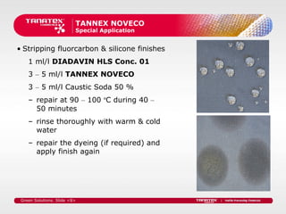 TANNEX NOVECO
                          Special Application


• Stripping fluorcarbon & silicone finishes
    1 ml/l DIADAVIN HLS Conc. 01
    3 – 5 ml/l TANNEX NOVECO
    3 – 5 ml/l Caustic Soda 50 %
    – repair at 90 – 100 ºC during 40 –
      50 minutes
    – rinse thoroughly with warm & cold
      water
    – repair the dyeing (if required) and
      apply finish again




 Green Solutions. Slide <8>
 