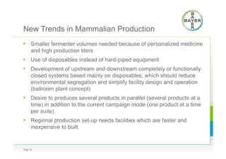 New Trends in Mammalian Production
•  Smaller fermenter volumes needed because of personalized medicine
and high production titers
•  Use of disposables instead of hard-piped equipment
•  Development of upstream and downstream completely or functionally
closed systems based mainly on disposables, which should reduce
environmental segregation and simplify facility design and operation
(ballroom plant concept)
•  Desire to produces several products in parallel (several products at a
time) in addition to the current campaign mode (one product at a time
per suite)
•  Regional production set-up needs facilities which are faster and
inexpensive to built
Page 12
 