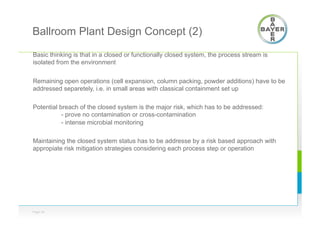 Ballroom Plant Design Concept (2)
Basic thinking is that in a closed or functionally closed system, the process stream is
isolated from the environment
Remaining open operations (cell expansion, column packing, powder additions) have to be
addressed separetely, i.e. in small areas with classical containment set up
Potential breach of the closed system is the major risk, which has to be addressed:
- prove no contamination or cross-contamination
- intense microbial monitoring
Maintaining the closed system status has to be addresse by a risk based approach with
appropiate risk mitigation strategies considering each process step or operation
Page 24
 