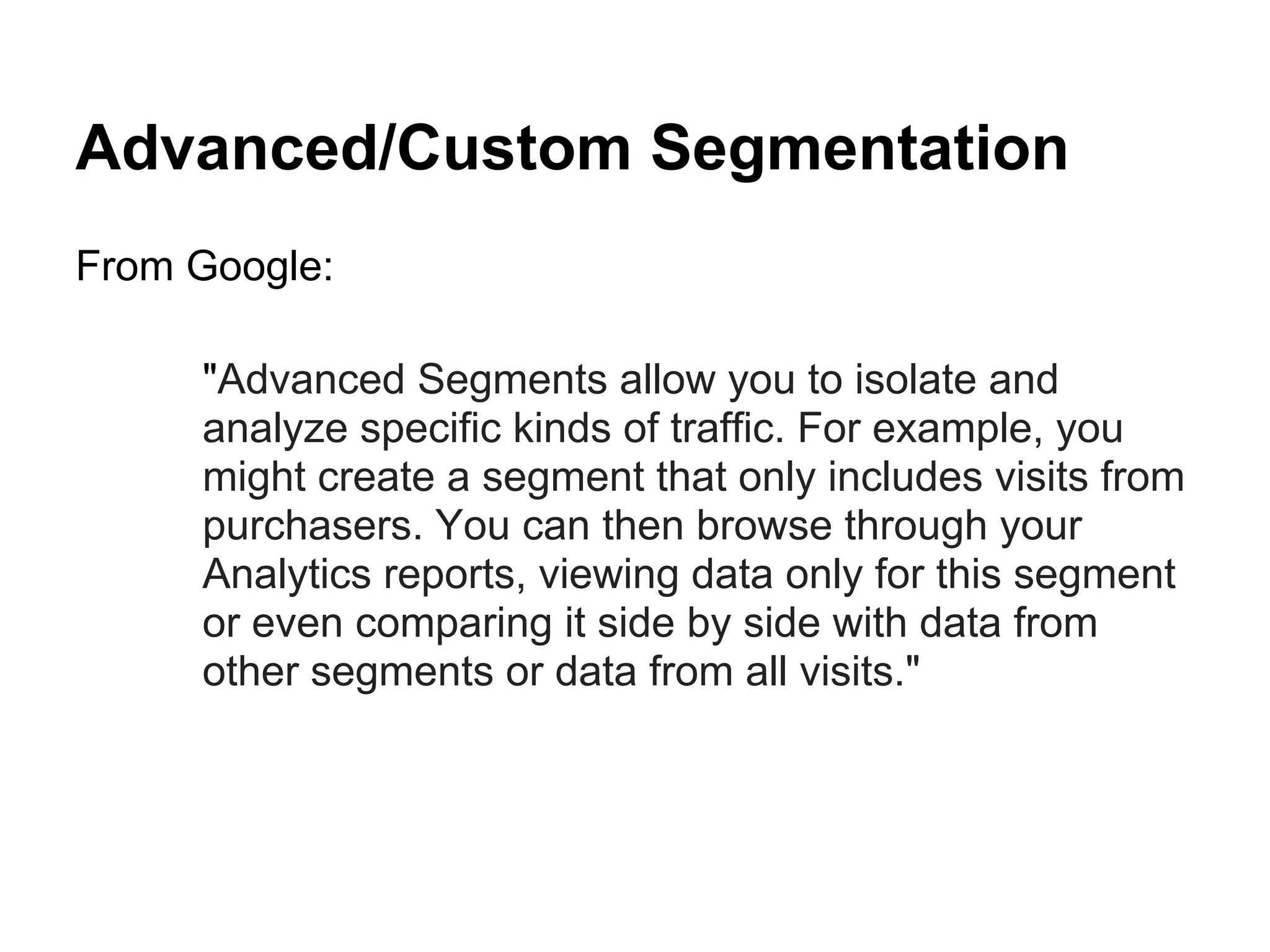 Advanced/Custom Segmentation
From Google:

     "Advanced Segments allow you to isolate and
     analyze specific kinds of traffic. For example, you
     might create a segment that only includes visits from
     purchasers. You can then browse through your
     Analytics reports, viewing data only for this segment
     or even comparing it side by side with data from
     other segments or data from all visits."
 