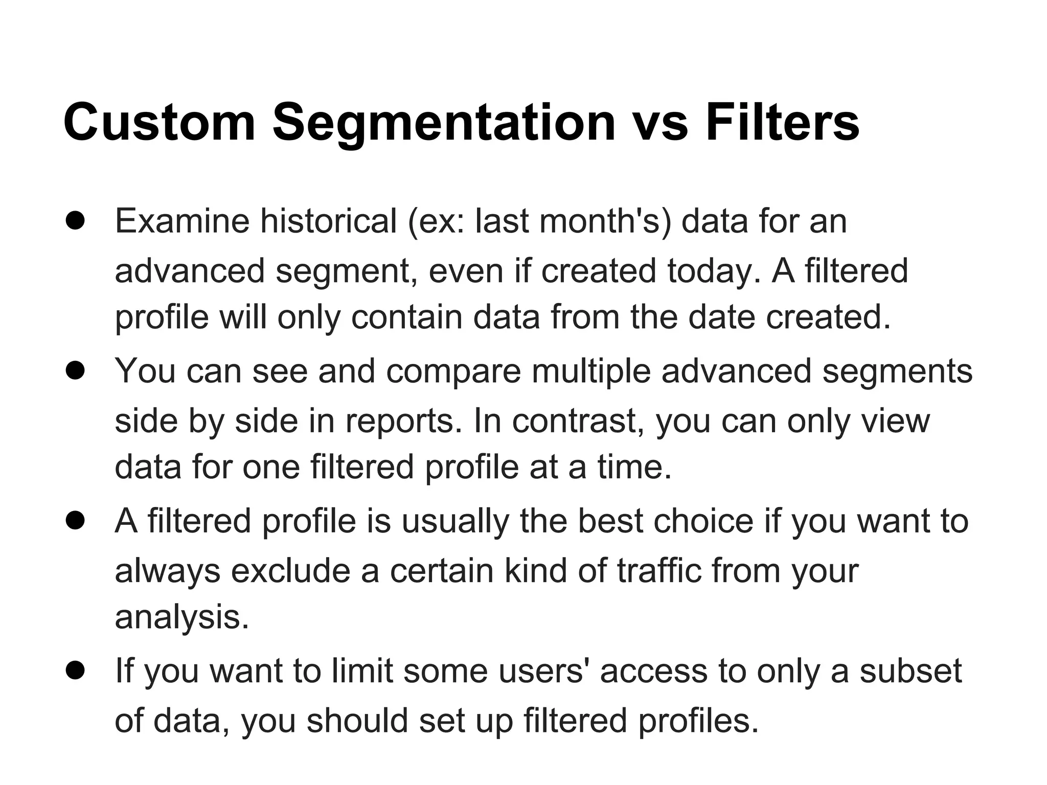 Custom Segmentation vs Filters
● Examine historical (ex: last month's) data for an
   advanced segment, even if created today. A filtered
   profile will only contain data from the date created.
● You can see and compare multiple advanced segments
   side by side in reports. In contrast, you can only view
   data for one filtered profile at a time.
● A filtered profile is usually the best choice if you want to
   always exclude a certain kind of traffic from your
   analysis.
● If you want to limit some users' access to only a subset
   of data, you should set up filtered profiles.
 