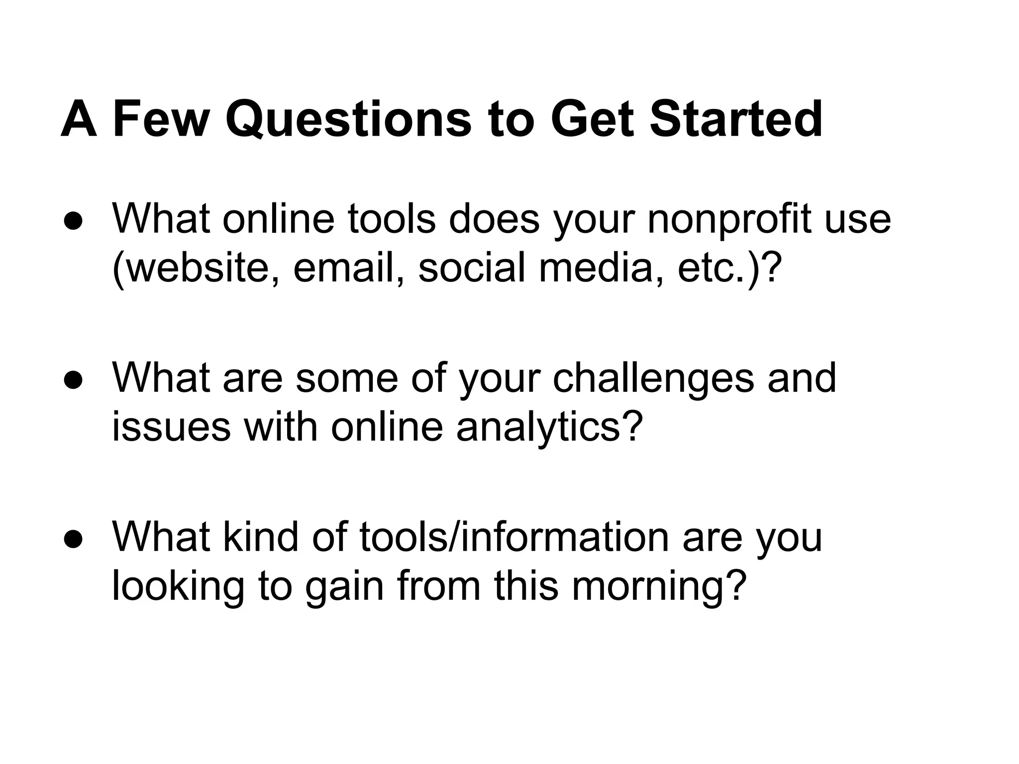 A Few Questions to Get Started
● What online tools does your nonprofit use
  (website, email, social media, etc.)?

● What are some of your challenges and
  issues with online analytics?

● What kind of tools/information are you
  looking to gain from this morning?
 