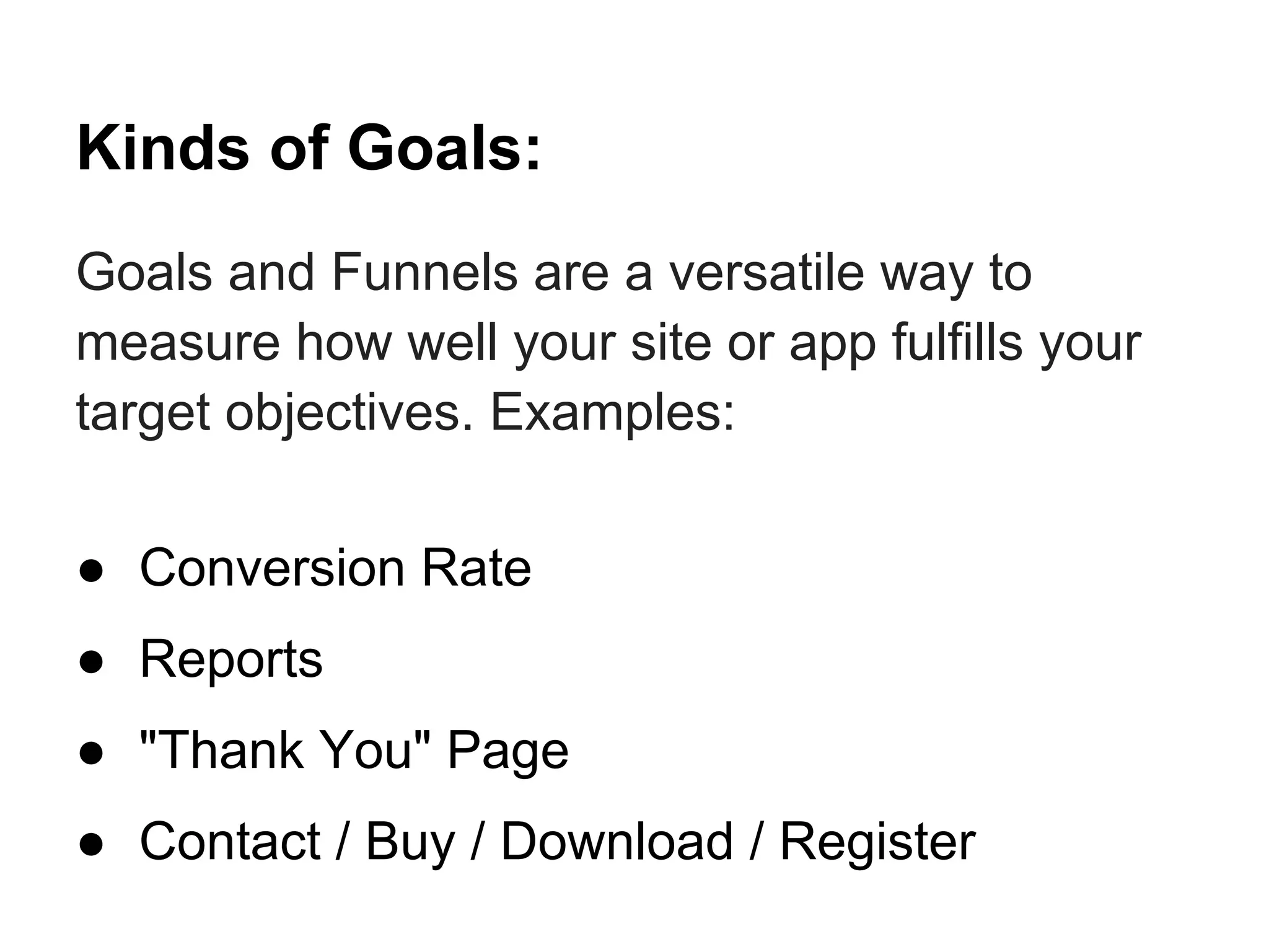 Kinds of Goals:
Goals and Funnels are a versatile way to
measure how well your site or app fulfills your
target objectives. Examples:

● Conversion Rate
● Reports
● "Thank You" Page
● Contact / Buy / Download / Register
 