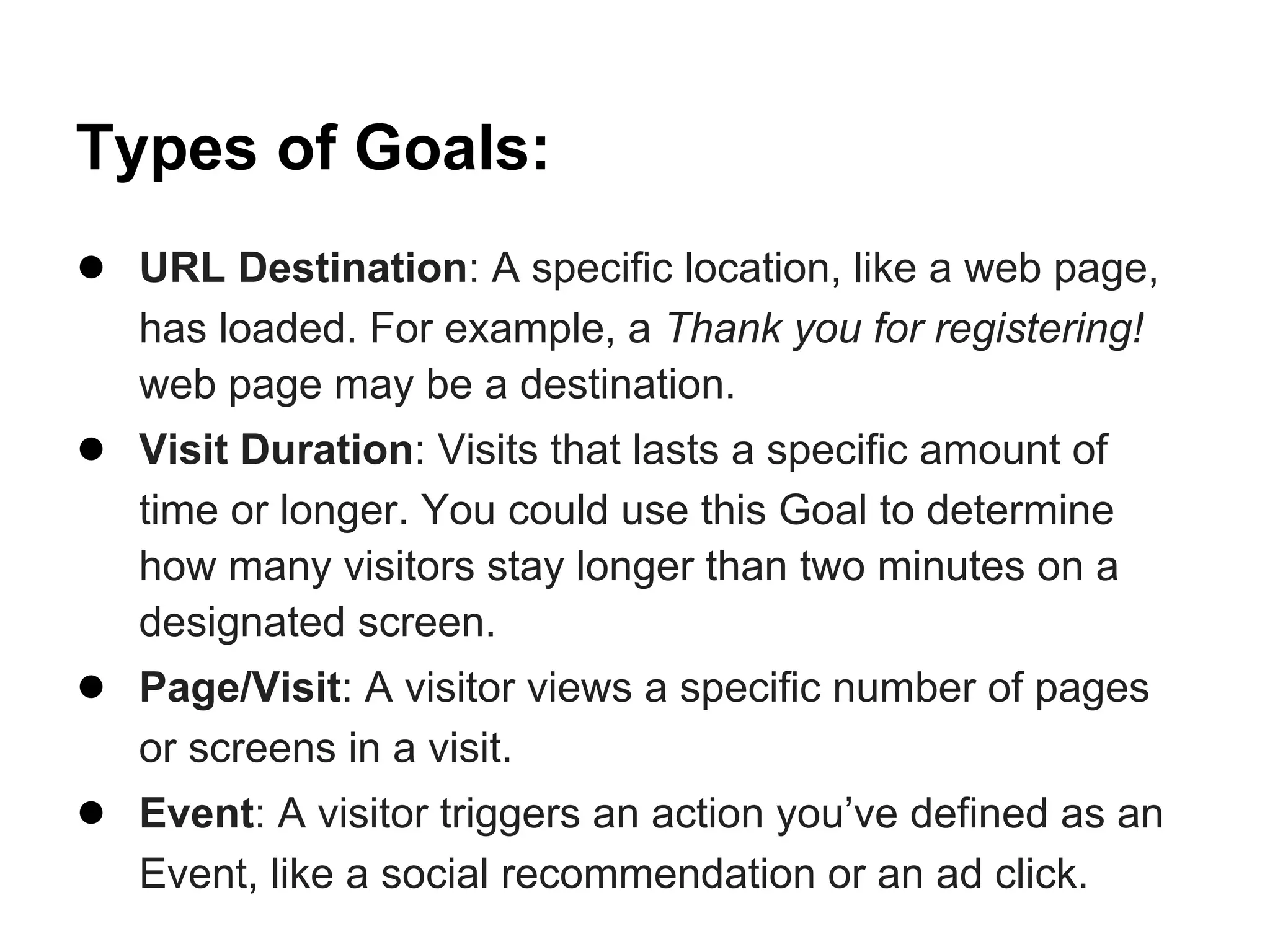 Types of Goals:
● URL Destination: A specific location, like a web page,
   has loaded. For example, a Thank you for registering!
   web page may be a destination.
● Visit Duration: Visits that lasts a specific amount of
   time or longer. You could use this Goal to determine
   how many visitors stay longer than two minutes on a
   designated screen.
● Page/Visit: A visitor views a specific number of pages
   or screens in a visit.
● Event: A visitor triggers an action you’ve defined as an
   Event, like a social recommendation or an ad click.
 