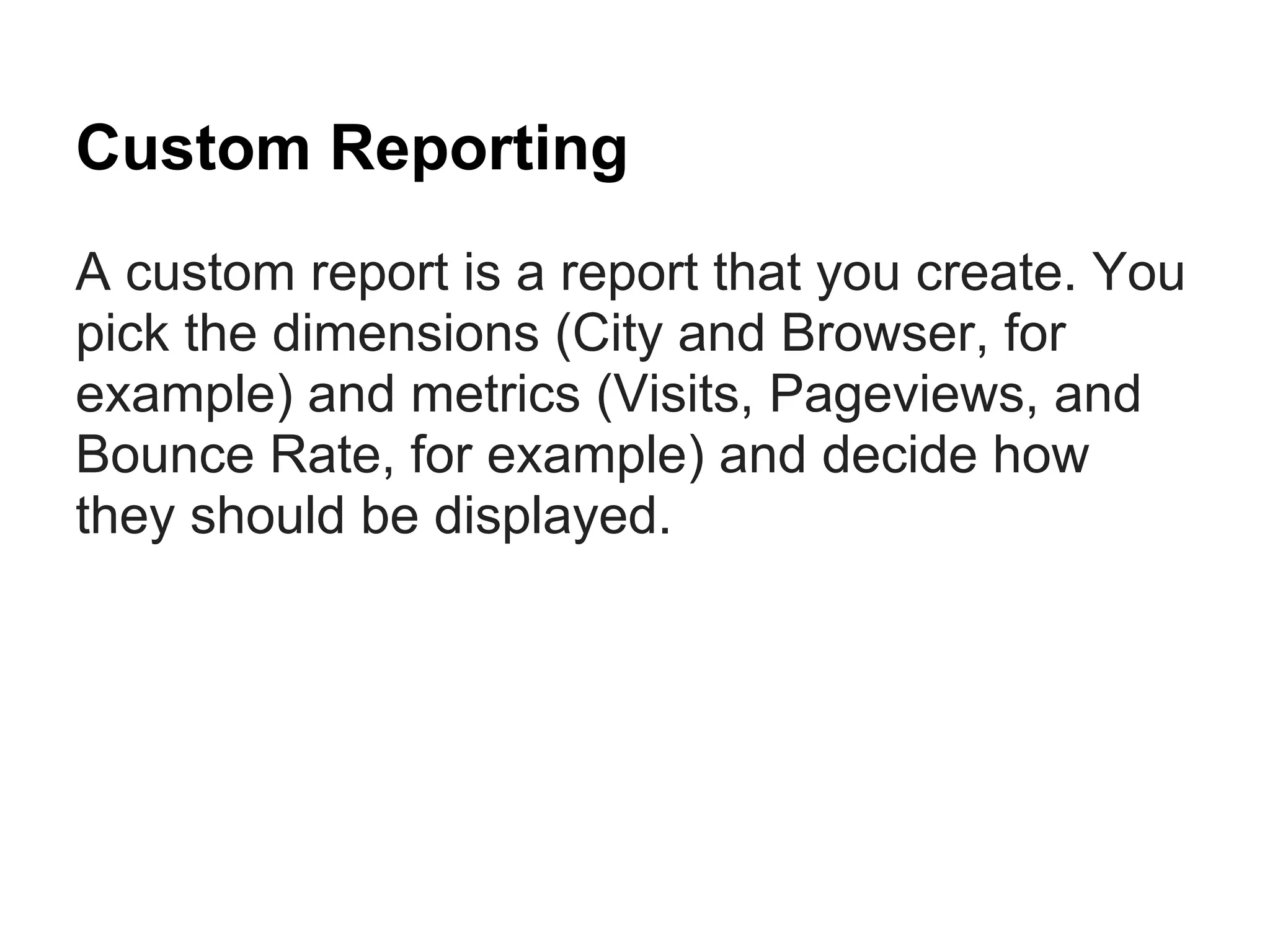 Custom Reporting
A custom report is a report that you create. You
pick the dimensions (City and Browser, for
example) and metrics (Visits, Pageviews, and
Bounce Rate, for example) and decide how
they should be displayed.
 