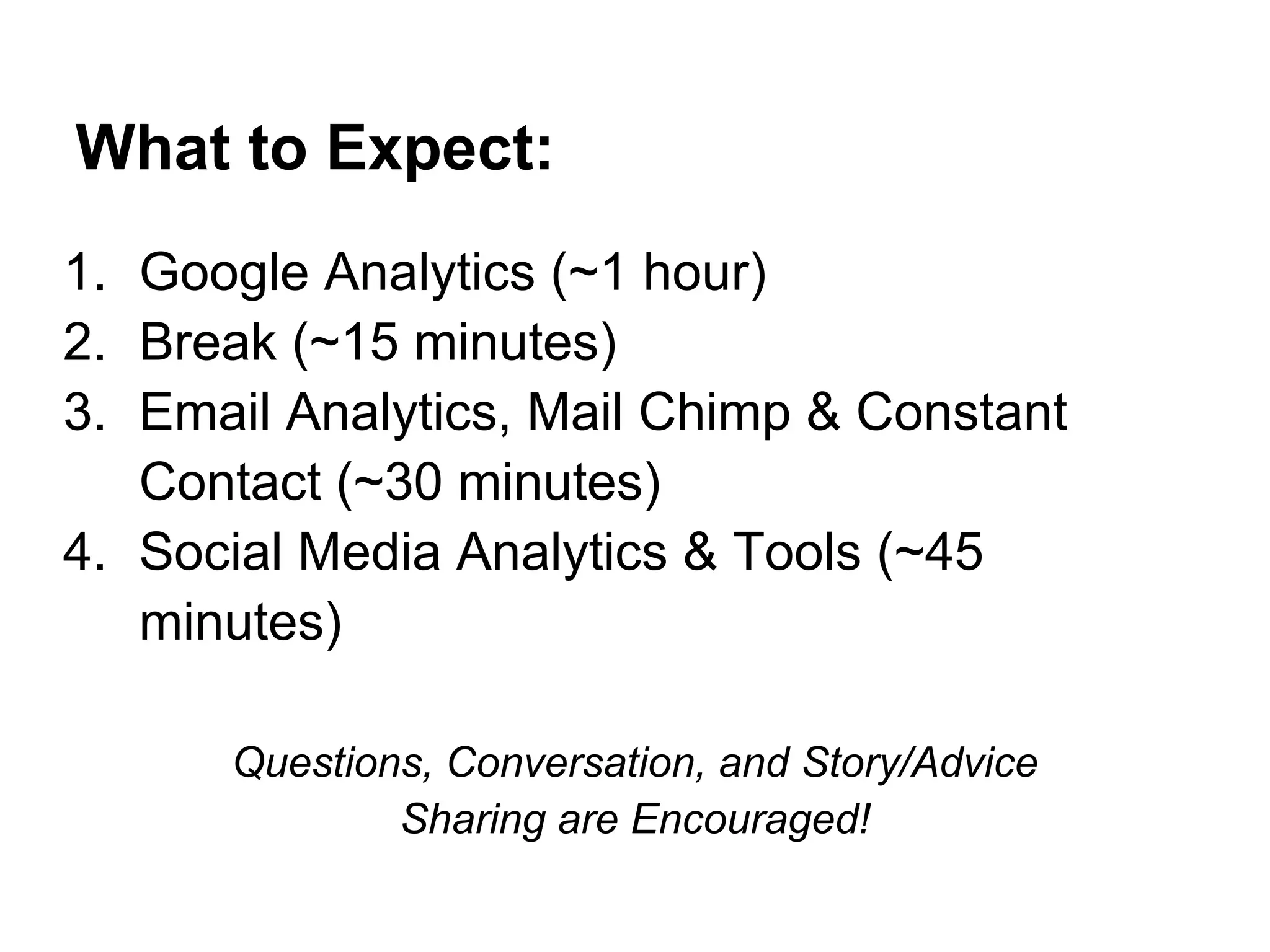 What to Expect:
1. Google Analytics (~1 hour)
2. Break (~15 minutes)
3. Email Analytics, Mail Chimp & Constant
   Contact (~30 minutes)
4. Social Media Analytics & Tools (~45
   minutes)

      Questions, Conversation, and Story/Advice
              Sharing are Encouraged!
 