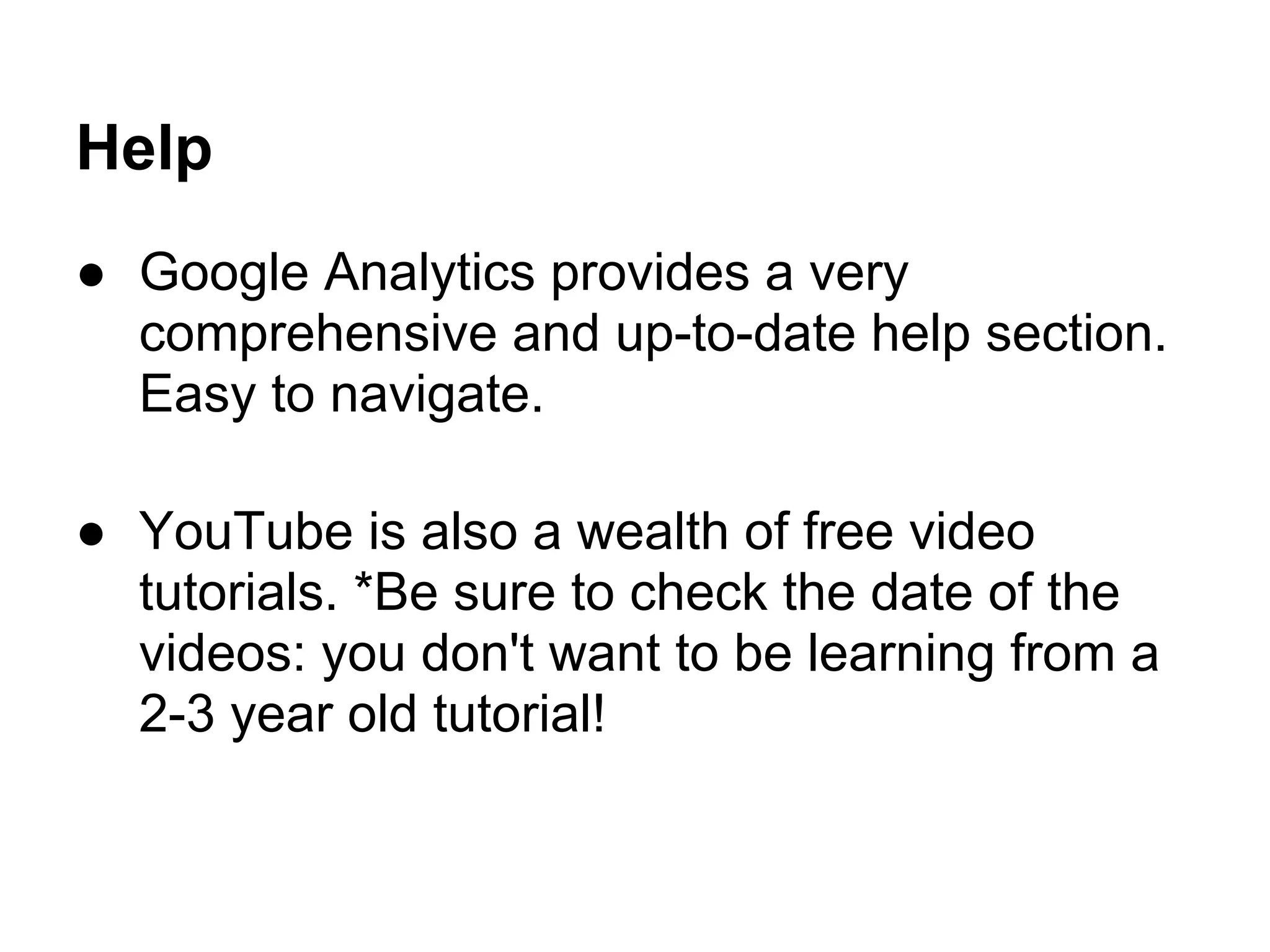 Help
● Google Analytics provides a very
  comprehensive and up-to-date help section.
  Easy to navigate.

● YouTube is also a wealth of free video
  tutorials. *Be sure to check the date of the
  videos: you don't want to be learning from a
  2-3 year old tutorial!
 