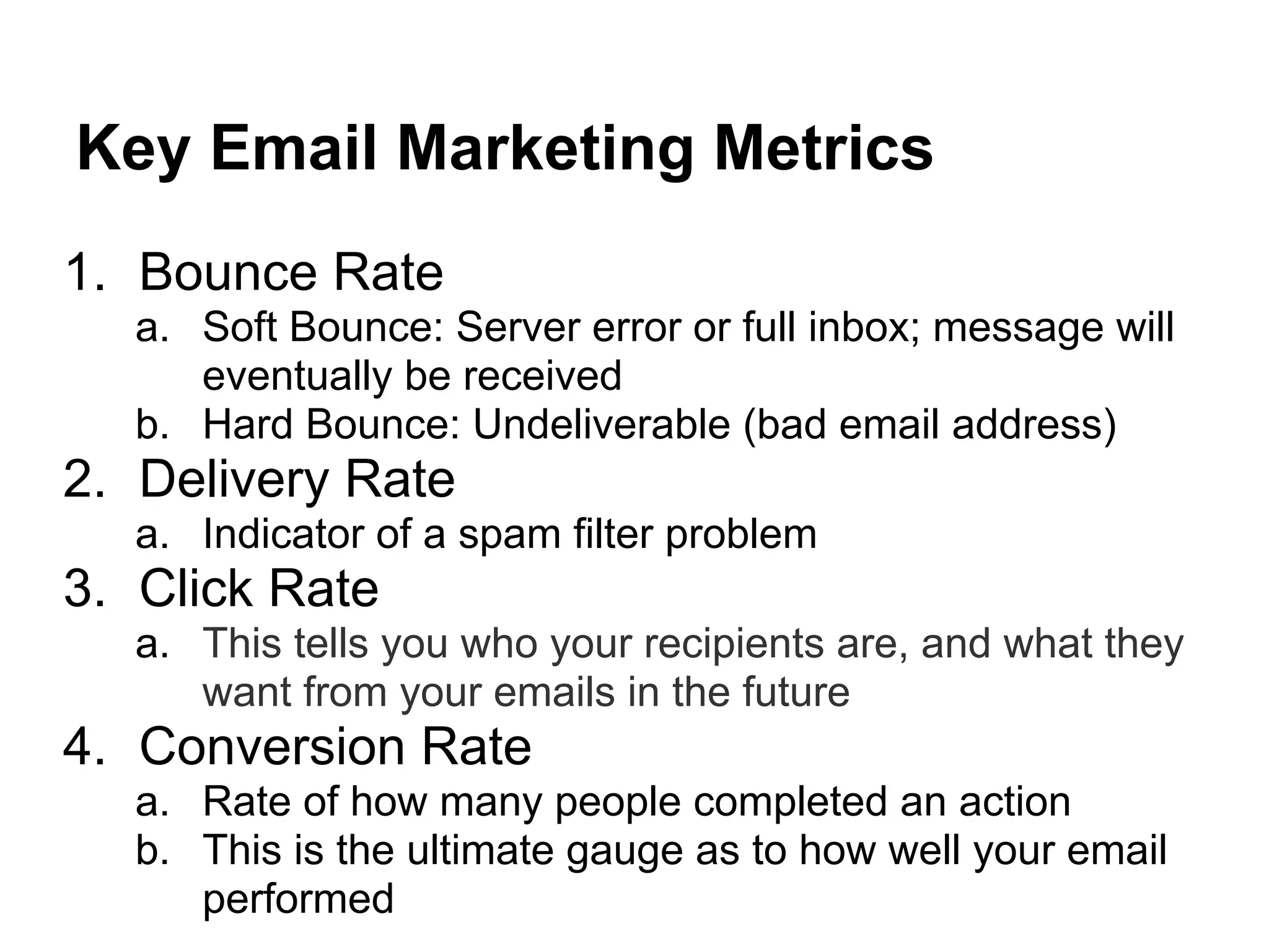Key Email Marketing Metrics
1. Bounce Rate
  a. Soft Bounce: Server error or full inbox; message will
     eventually be received
  b. Hard Bounce: Undeliverable (bad email address)
2. Delivery Rate
  a. Indicator of a spam filter problem
3. Click Rate
  a. This tells you who your recipients are, and what they
     want from your emails in the future
4. Conversion Rate
  a. Rate of how many people completed an action
  b. This is the ultimate gauge as to how well your email
     performed
 
