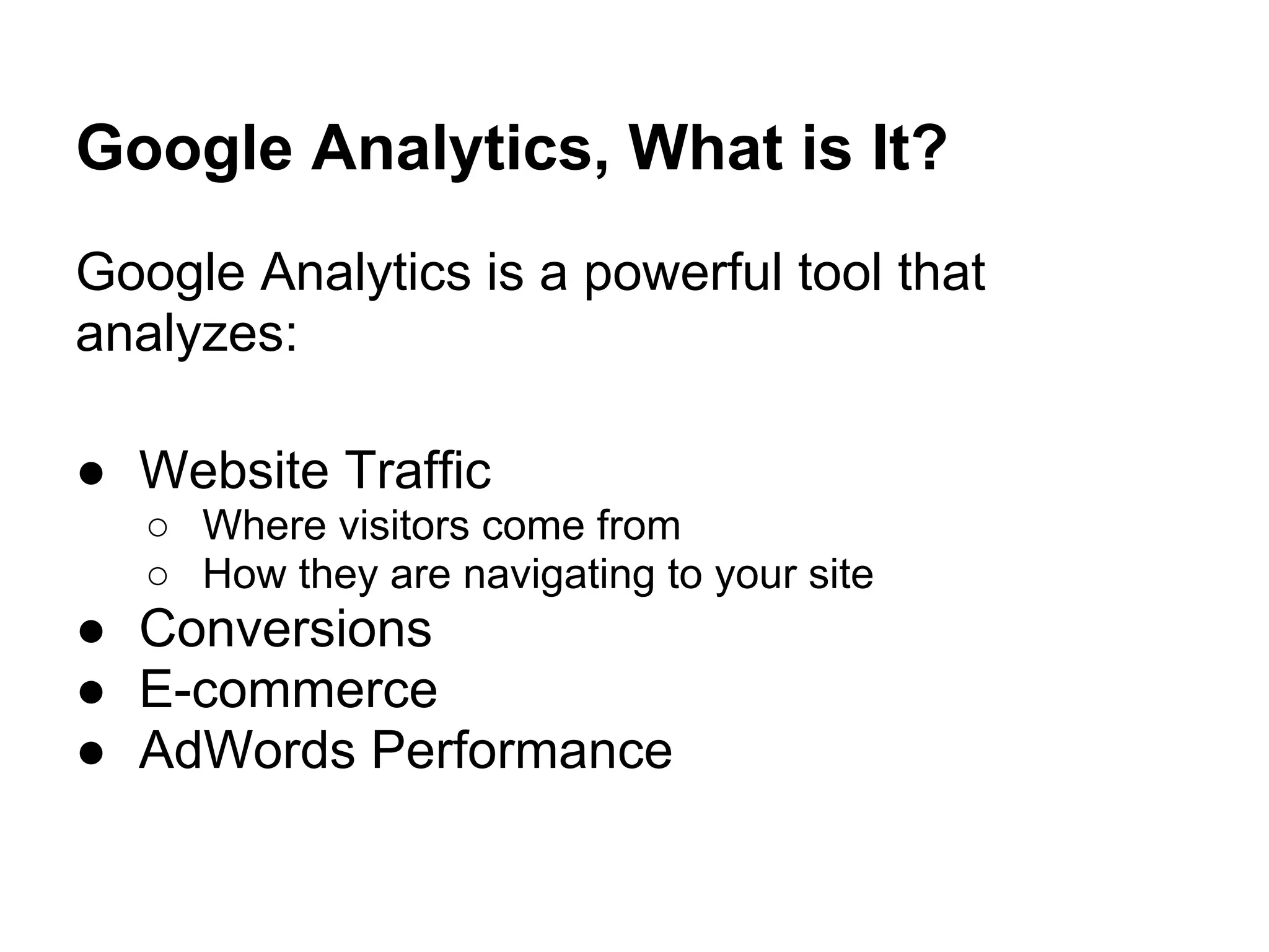 Google Analytics, What is It?
Google Analytics is a powerful tool that
analyzes:

● Website Traffic
   ○ Where visitors come from
   ○ How they are navigating to your site
● Conversions
● E-commerce
● AdWords Performance
 