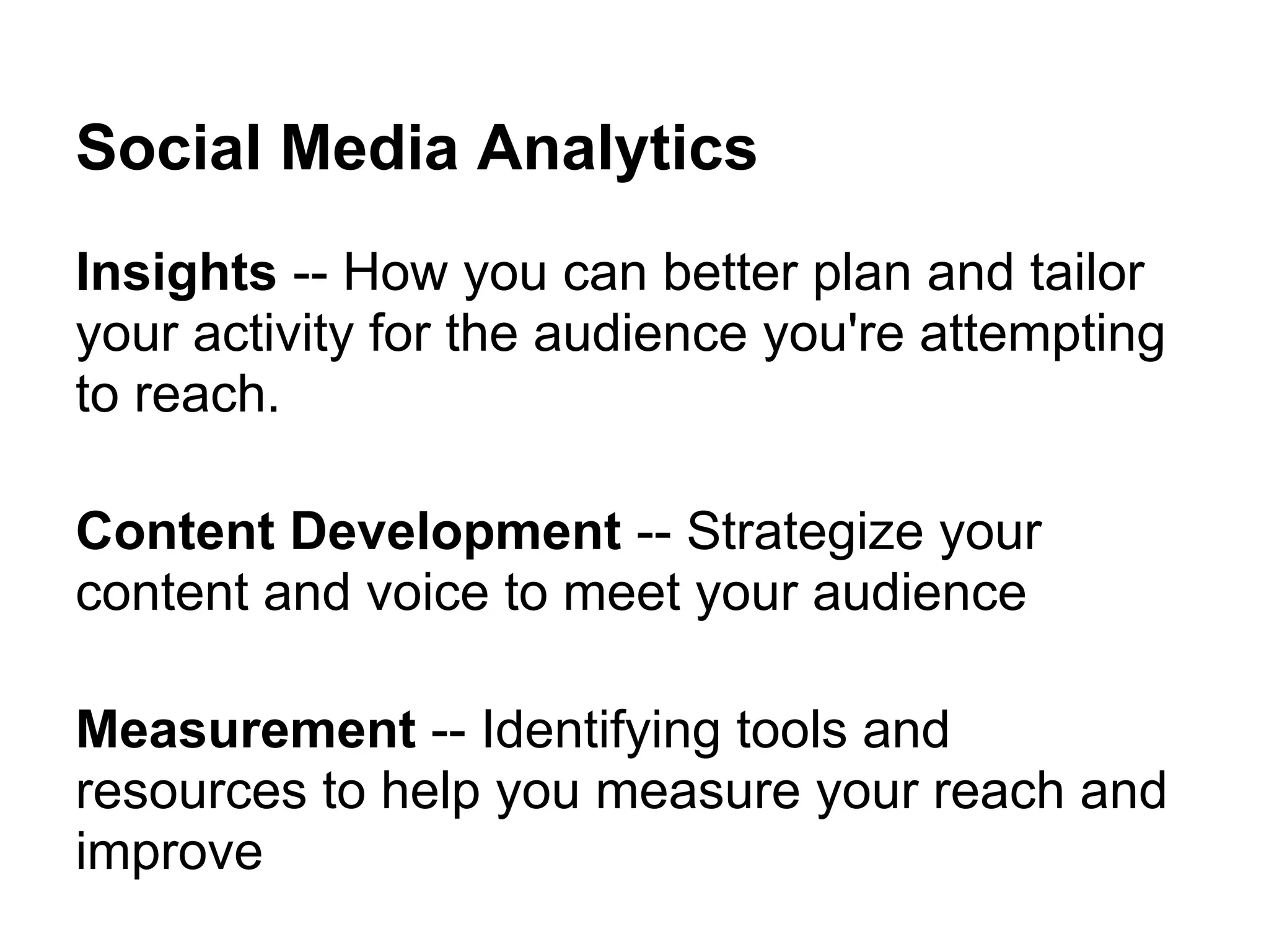 Social Media Analytics
Insights -- How you can better plan and tailor
your activity for the audience you're attempting
to reach.

Content Development -- Strategize your
content and voice to meet your audience

Measurement -- Identifying tools and
resources to help you measure your reach and
improve
 