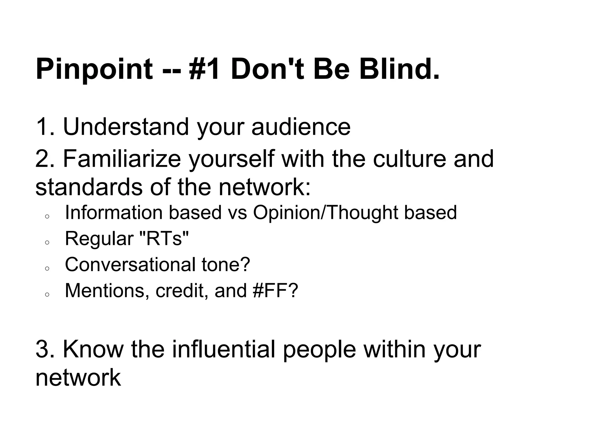 Pinpoint -- #1 Don't Be Blind.
1. Understand your audience
2. Familiarize yourself with the culture and
standards of the network:
○   Information based vs Opinion/Thought based
○   Regular "RTs"
○   Conversational tone?
○   Mentions, credit, and #FF?


3. Know the influential people within your
network
 