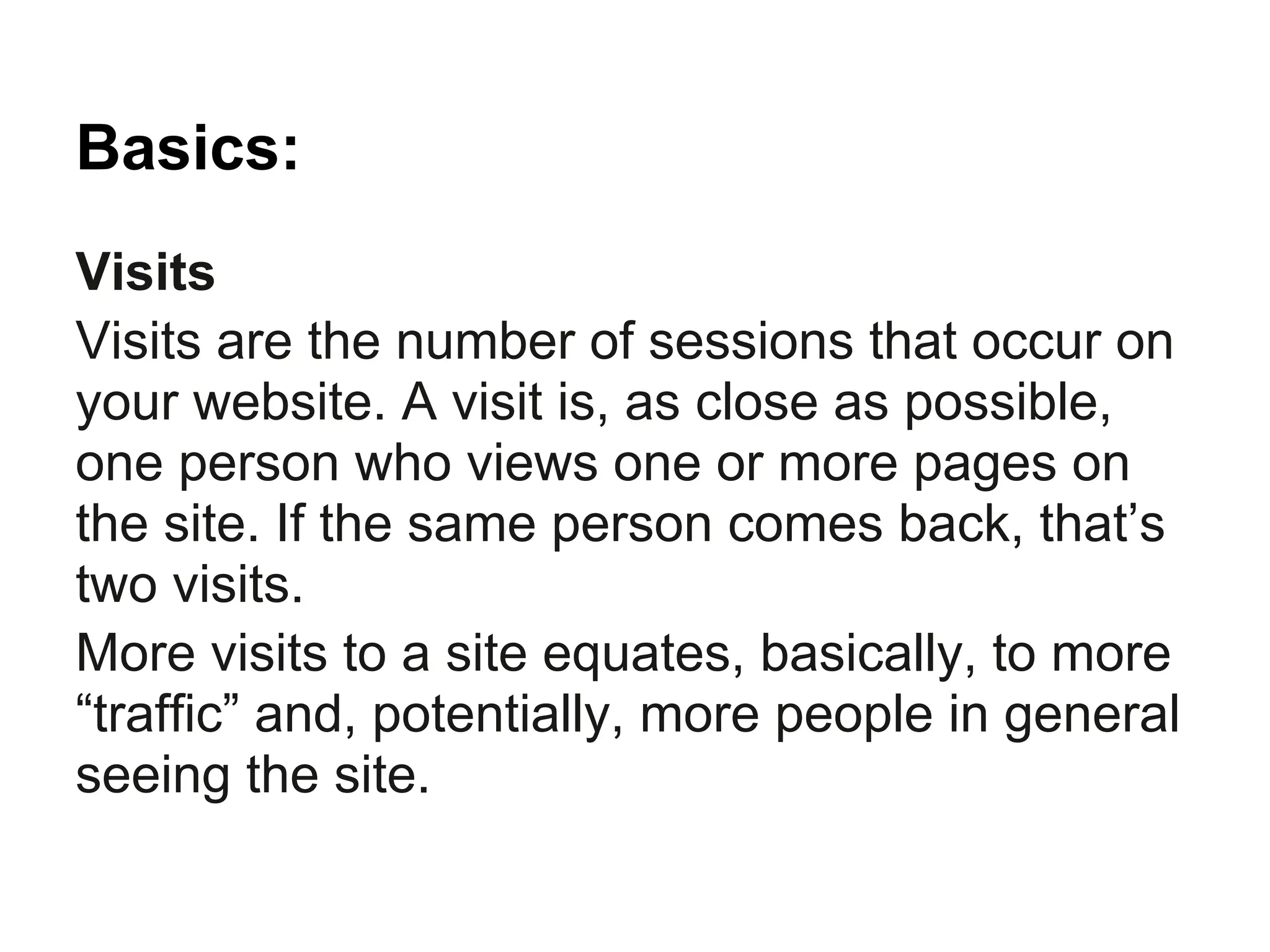 Basics:
Visits
Visits are the number of sessions that occur on
your website. A visit is, as close as possible,
one person who views one or more pages on
the site. If the same person comes back, that’s
two visits.
More visits to a site equates, basically, to more
“traffic” and, potentially, more people in general
seeing the site.
 