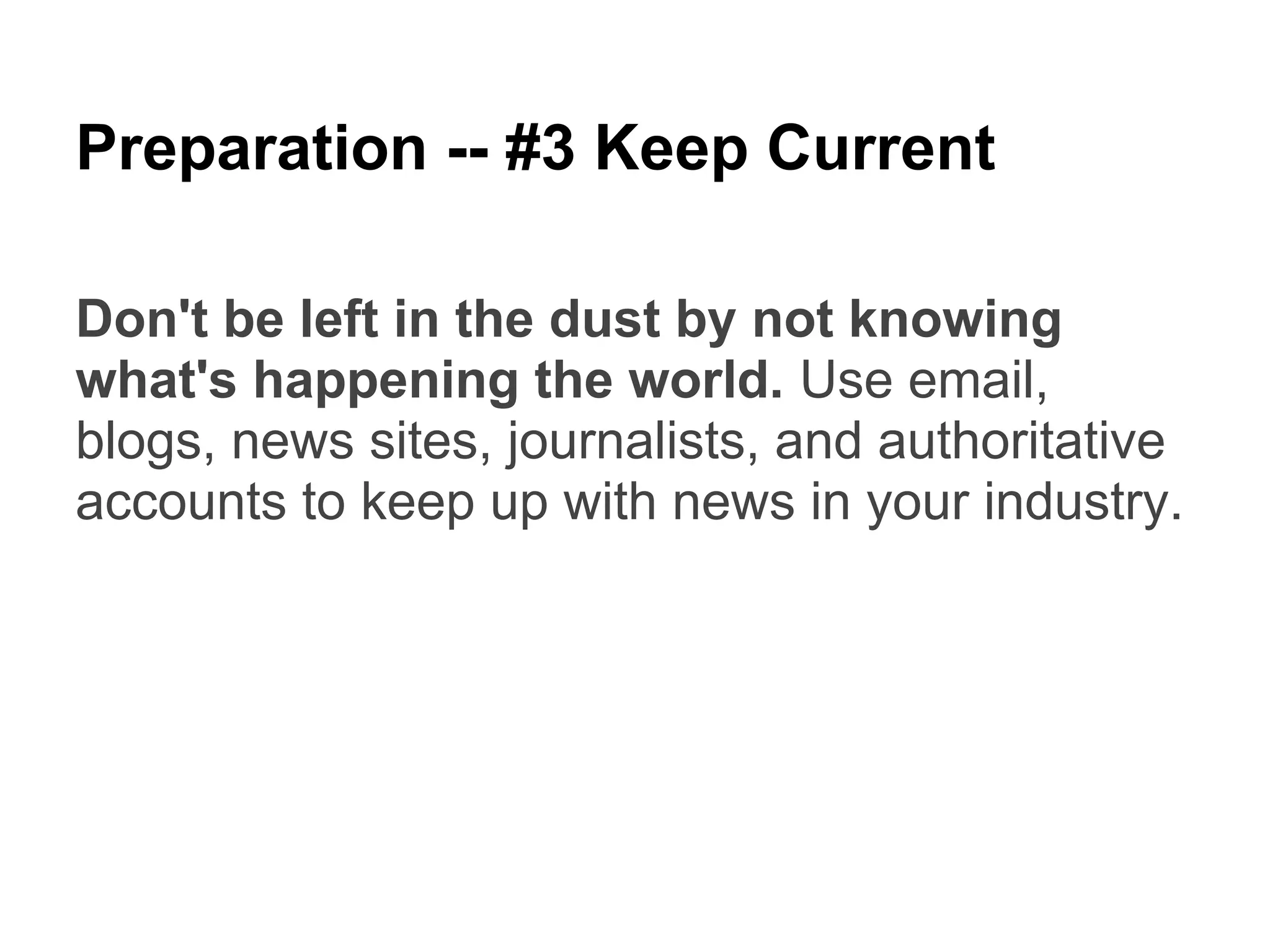 Preparation -- #3 Keep Current

Don't be left in the dust by not knowing
what's happening the world. Use email,
blogs, news sites, journalists, and authoritative
accounts to keep up with news in your industry.
 