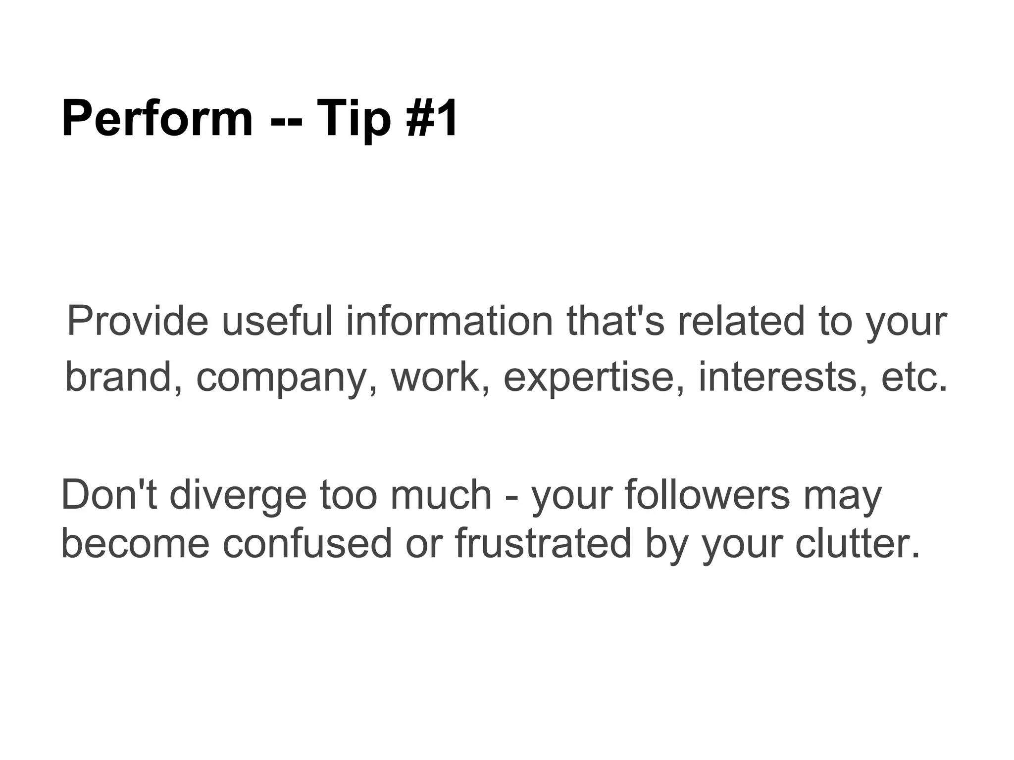 Perform -- Tip #1


Provide useful information that's related to your
brand, company, work, expertise, interests, etc.

Don't diverge too much - your followers may
become confused or frustrated by your clutter.
 