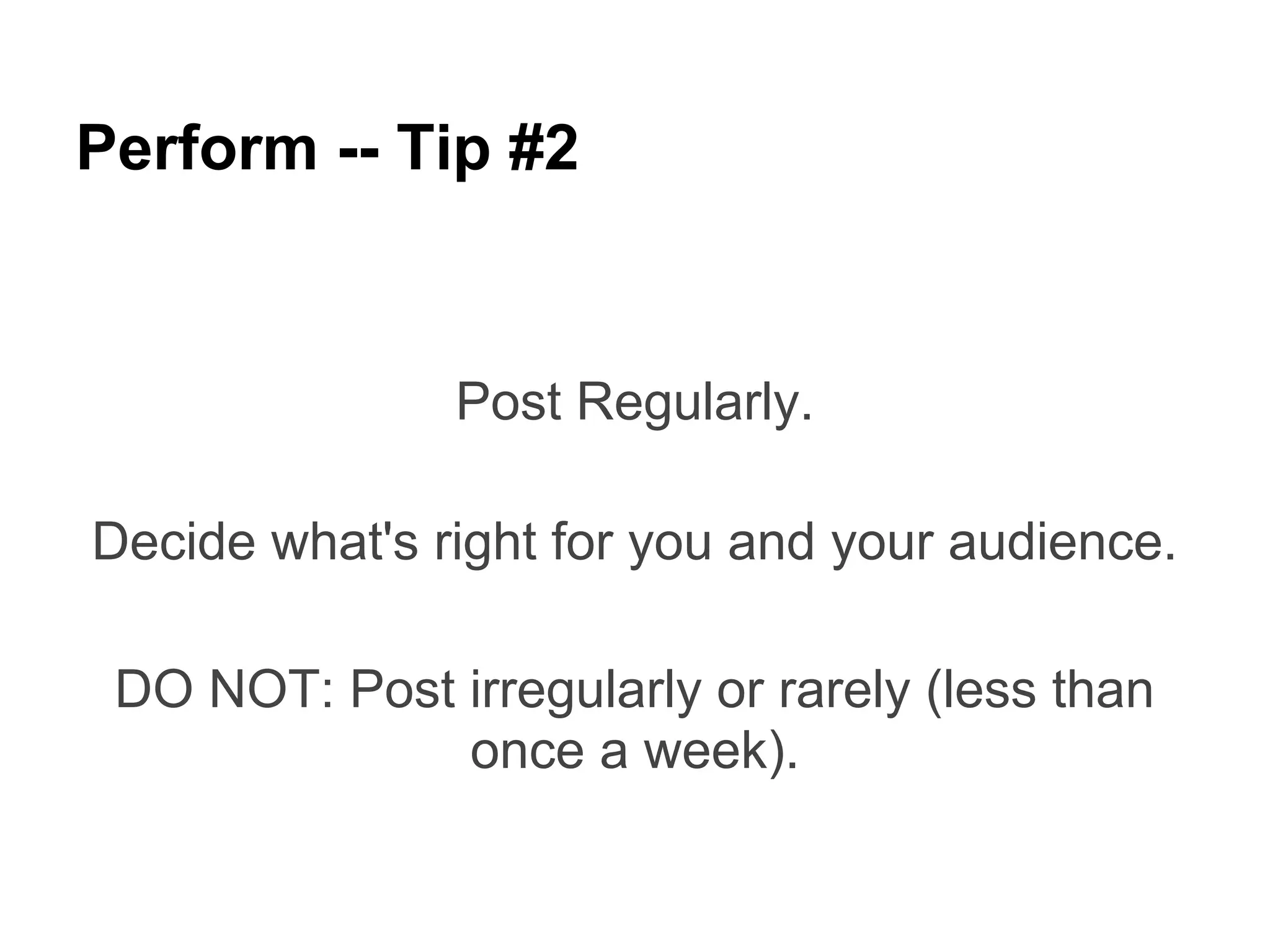 Perform -- Tip #2


               Post Regularly.

Decide what's right for you and your audience.

 DO NOT: Post irregularly or rarely (less than
              once a week).
 