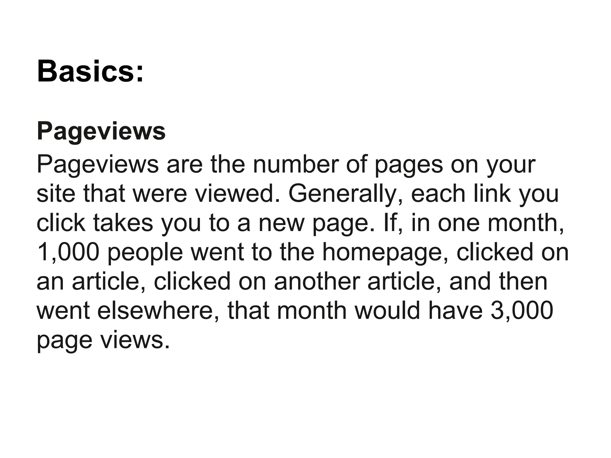 Basics:
Pageviews
Pageviews are the number of pages on your
site that were viewed. Generally, each link you
click takes you to a new page. If, in one month,
1,000 people went to the homepage, clicked on
an article, clicked on another article, and then
went elsewhere, that month would have 3,000
page views.
 