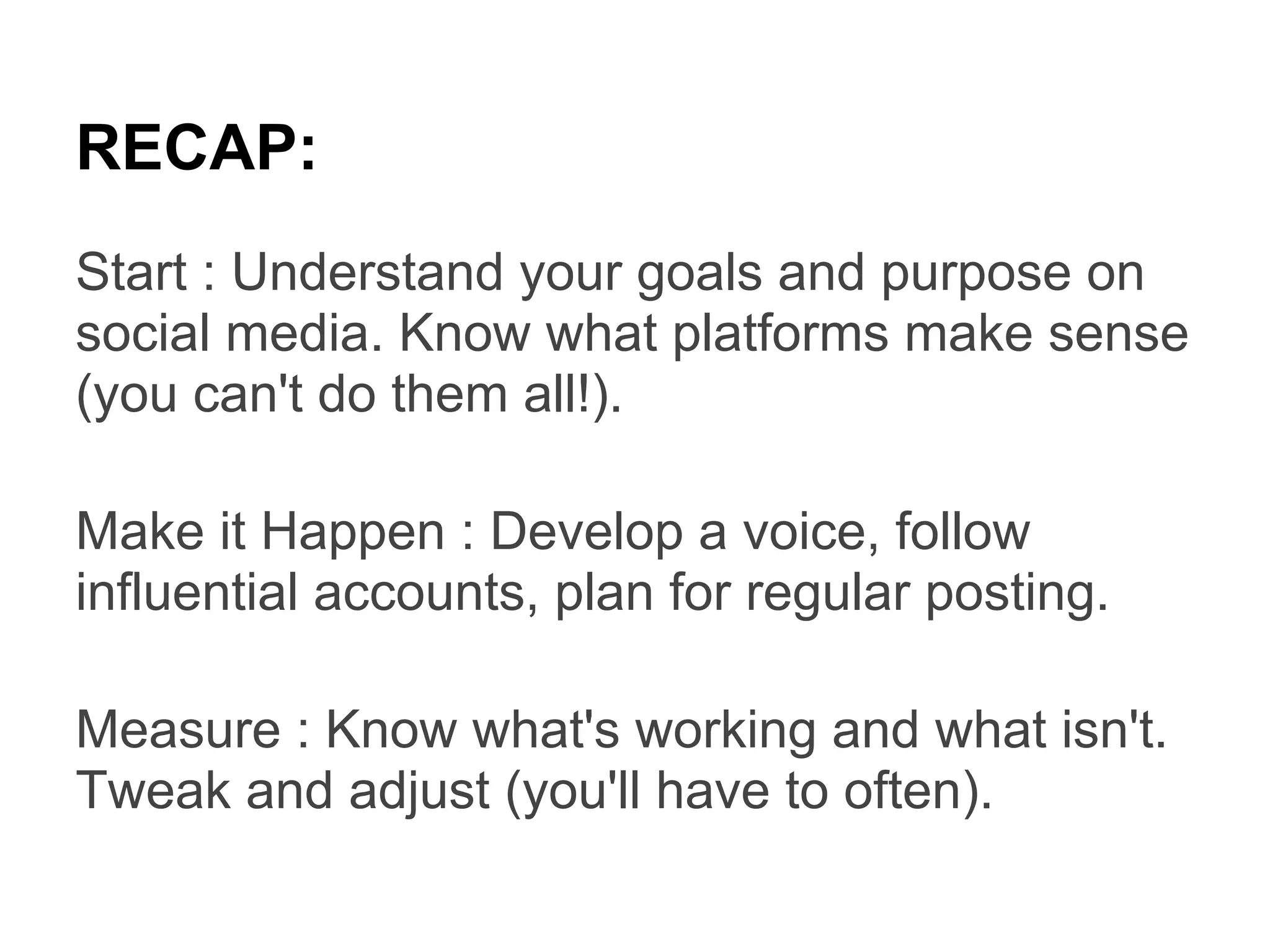RECAP:
Start : Understand your goals and purpose on
social media. Know what platforms make sense
(you can't do them all!).

Make it Happen : Develop a voice, follow
influential accounts, plan for regular posting.

Measure : Know what's working and what isn't.
Tweak and adjust (you'll have to often).
 