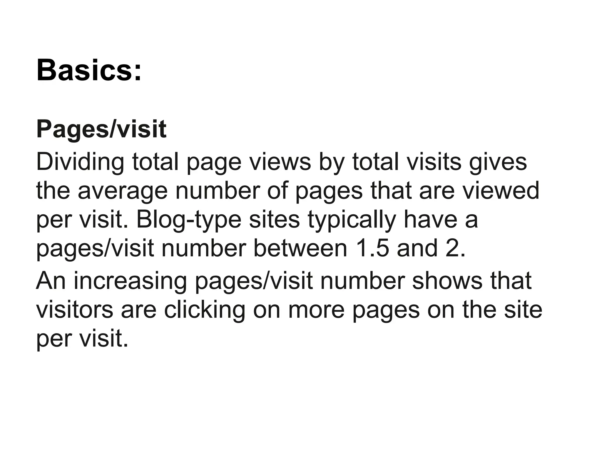 Basics:
Pages/visit
Dividing total page views by total visits gives
the average number of pages that are viewed
per visit. Blog-type sites typically have a
pages/visit number between 1.5 and 2.
An increasing pages/visit number shows that
visitors are clicking on more pages on the site
per visit.
 