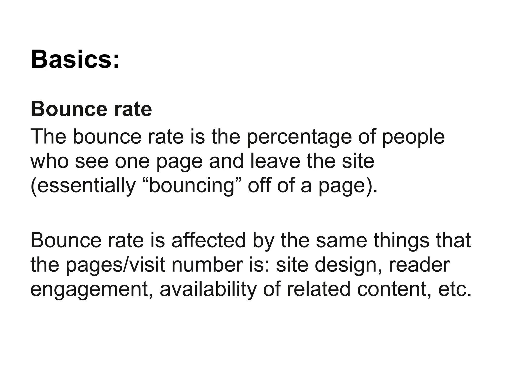 Basics:
Bounce rate
The bounce rate is the percentage of people
who see one page and leave the site
(essentially “bouncing” off of a page).

Bounce rate is affected by the same things that
the pages/visit number is: site design, reader
engagement, availability of related content, etc.
 