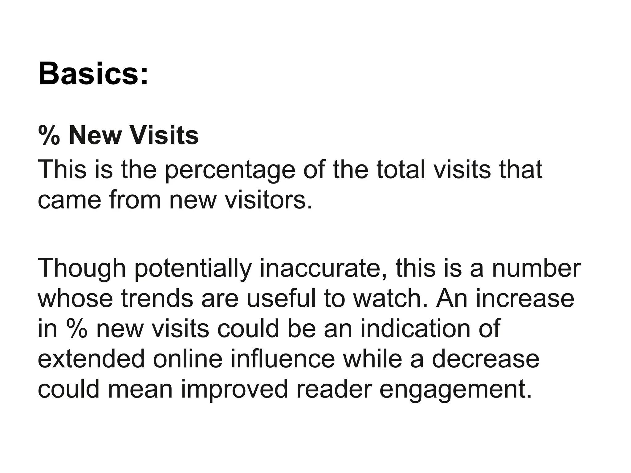 Basics:
% New Visits
This is the percentage of the total visits that
came from new visitors.

Though potentially inaccurate, this is a number
whose trends are useful to watch. An increase
in % new visits could be an indication of
extended online influence while a decrease
could mean improved reader engagement.
 
