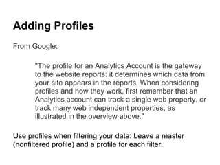 Adding Profiles
From Google:

      "The profile for an Analytics Account is the gateway
      to the website reports: it determines which data from
      your site appears in the reports. When considering
      profiles and how they work, first remember that an
      Analytics account can track a single web property, or
      track many web independent properties, as
      illustrated in the overview above."

Use profiles when filtering your data: Leave a master
(nonfiltered profile) and a profile for each filter.
 