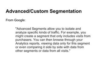 Advanced/Custom Segmentation
From Google:

     "Advanced Segments allow you to isolate and
     analyze specific kinds of traffic. For example, you
     might create a segment that only includes visits from
     purchasers. You can then browse through your
     Analytics reports, viewing data only for this segment
     or even comparing it side by side with data from
     other segments or data from all visits."
 