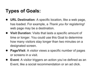 Types of Goals:
● URL Destination: A specific location, like a web page,
   has loaded. For example, a Thank you for registering!
   web page may be a destination.
● Visit Duration: Visits that lasts a specific amount of
   time or longer. You could use this Goal to determine
   how many visitors stay longer than two minutes on a
   designated screen.
● Page/Visit: A visitor views a specific number of pages
   or screens in a visit.
● Event: A visitor triggers an action you’ve defined as an
   Event, like a social recommendation or an ad click.
 