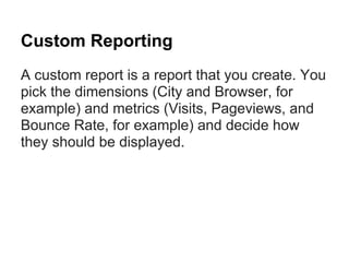Custom Reporting
A custom report is a report that you create. You
pick the dimensions (City and Browser, for
example) and metrics (Visits, Pageviews, and
Bounce Rate, for example) and decide how
they should be displayed.
 